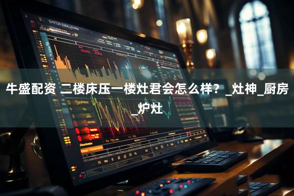 牛盛配资 二楼床压一楼灶君会怎么样？_灶神_厨房_炉灶