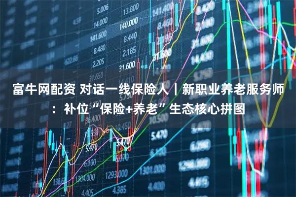 富牛网配资 对话一线保险人｜新职业养老服务师：补位“保险+养老”生态核心拼图