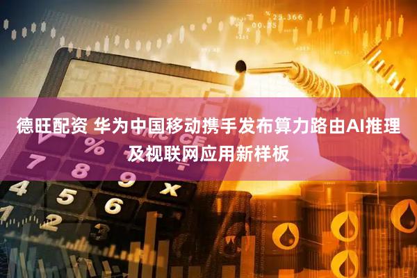 德旺配资 华为中国移动携手发布算力路由AI推理及视联网应用新样板