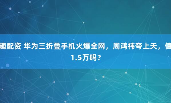 趣配资 华为三折叠手机火爆全网，周鸿祎夸上天，值1.5万吗？