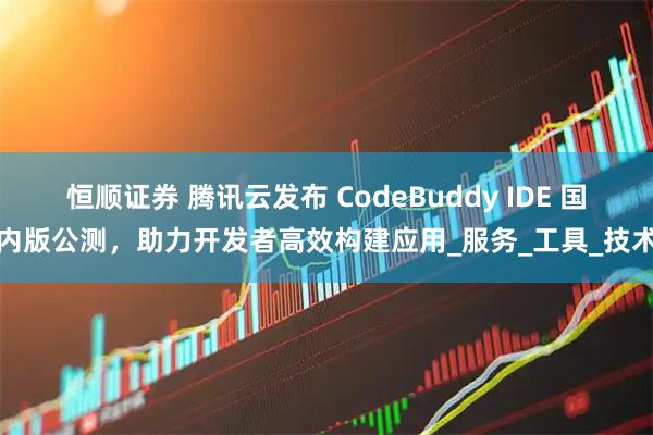 恒顺证券 腾讯云发布 CodeBuddy IDE 国内版公测，助力开发者高效构建应用_服务_工具_技术