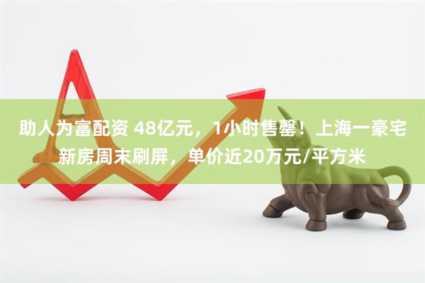 助人为富配资 48亿元，1小时售罄！上海一豪宅新房周末刷屏，单价近20万元/平方米