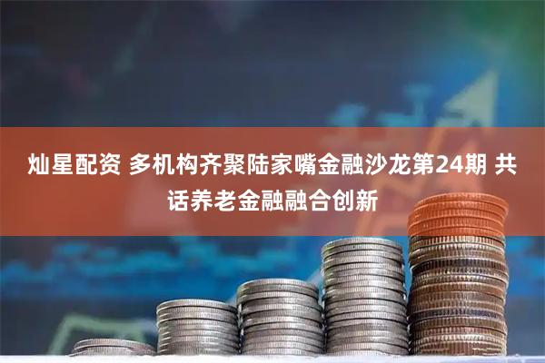 灿星配资 多机构齐聚陆家嘴金融沙龙第24期 共话养老金融融合创新