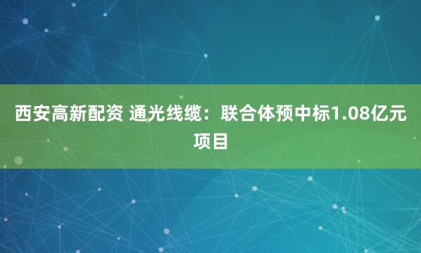 西安高新配资 通光线缆：联合体预中标1.08亿元项目