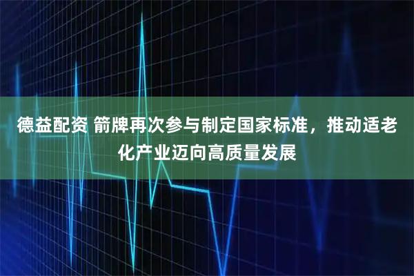 德益配资 箭牌再次参与制定国家标准，推动适老化产业迈向高质量发展