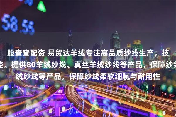 股查查配资 易贸达羊绒专注高品质纱线生产，技术团队全程严格把控。提供80羊绒纱线、真丝羊绒纱线等产品，保障纱线柔软细腻与耐用性