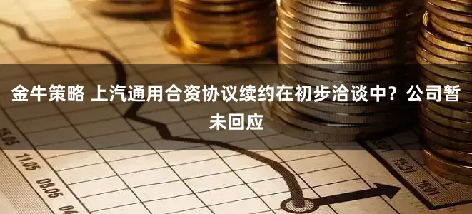 金牛策略 上汽通用合资协议续约在初步洽谈中？公司暂未回应