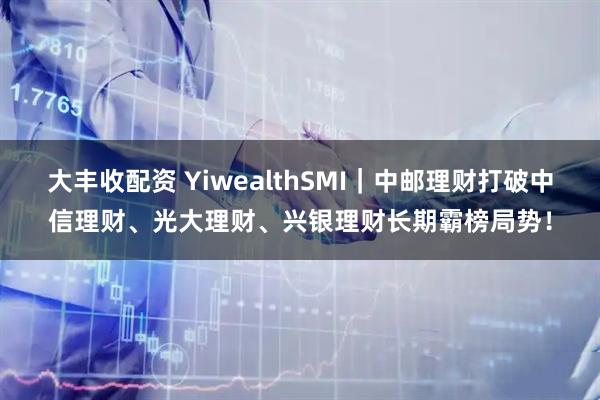 大丰收配资 YiwealthSMI｜中邮理财打破中信理财、光大理财、兴银理财长期霸榜局势！