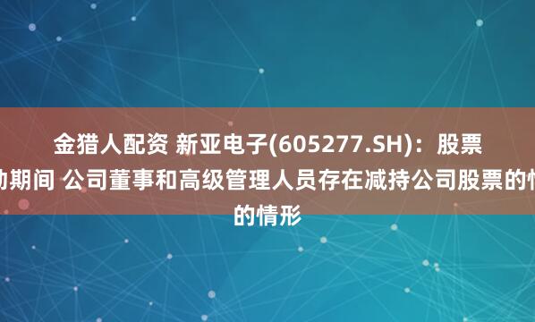 金猎人配资 新亚电子(605277.SH)：股票异动期间 公司董事和高级管理人员存在减持公司股票的情形