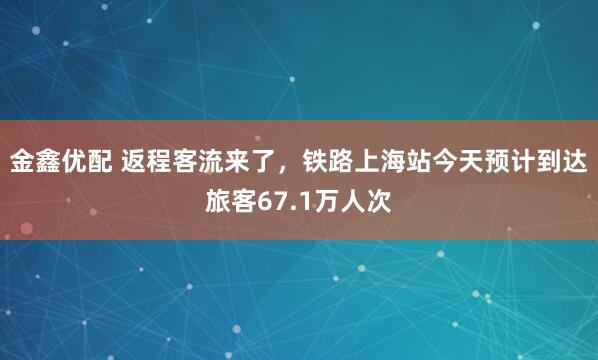 金鑫优配 返程客流来了，铁路上海站今天预计到达旅客67.1万人次