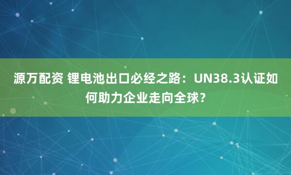 源万配资 锂电池出口必经之路：UN38.3认证如何助力企业走向全球？