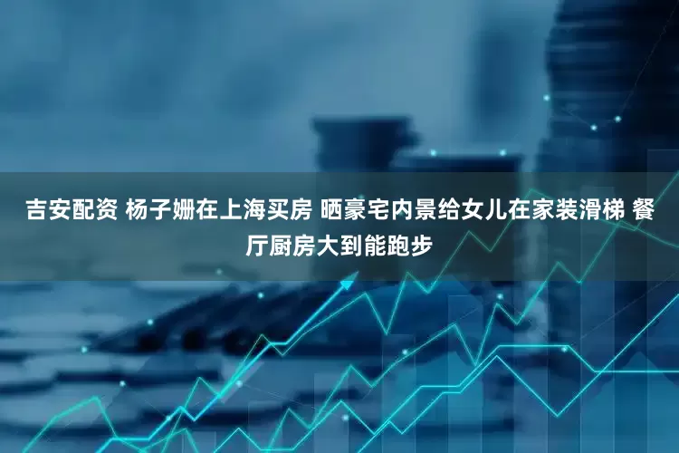 吉安配资 杨子姗在上海买房 晒豪宅内景给女儿在家装滑梯 餐厅厨房大到能跑步